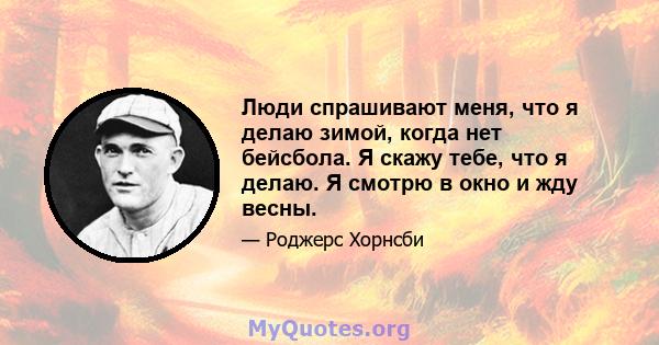 Люди спрашивают меня, что я делаю зимой, когда нет бейсбола. Я скажу тебе, что я делаю. Я смотрю в окно и жду весны.