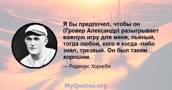 Я бы предпочел, чтобы он (Гровер Александр) разыгрывает важную игру для меня, пьяный, тогда любой, кого я когда -либо знал, трезвый. Он был таким хорошим.