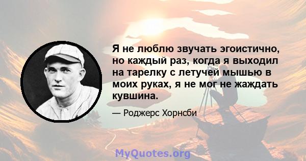 Я не люблю звучать эгоистично, но каждый раз, когда я выходил на тарелку с летучей мышью в моих руках, я не мог не жаждать кувшина.