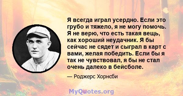 Я всегда играл усердно. Если это грубо и тяжело, я не могу помочь. Я не верю, что есть такая вещь, как хороший неудачник. Я бы сейчас не сядет и сыграл в карт с вами, желая победить. Если бы я так не чувствовал, я бы не 