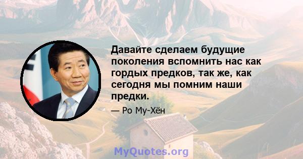 Давайте сделаем будущие поколения вспомнить нас как гордых предков, так же, как сегодня мы помним наши предки.