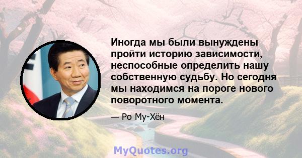 Иногда мы были вынуждены пройти историю зависимости, неспособные определить нашу собственную судьбу. Но сегодня мы находимся на пороге нового поворотного момента.