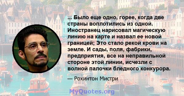 ... Было еще одно, горее, когда две страны воплотились из одной. Иностранец нарисовал магическую линию на карте и назвал ее новой границей; Это стало рекой крови на земле. И сады, поля, фабрики, предприятия, все на