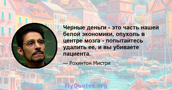 Черные деньги - это часть нашей белой экономики, опухоль в центре мозга - попытайтесь удалить ее, и вы убиваете пациента.