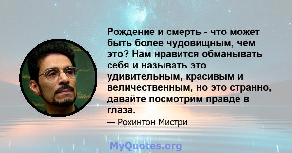 Рождение и смерть - что может быть более чудовищным, чем это? Нам нравится обманывать себя и называть это удивительным, красивым и величественным, но это странно, давайте посмотрим правде в глаза.