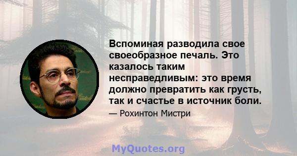 Вспоминая разводила свое своеобразное печаль. Это казалось таким несправедливым: это время должно превратить как грусть, так и счастье в источник боли.