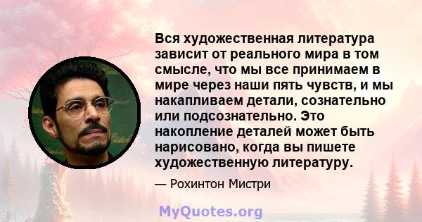 Вся художественная литература зависит от реального мира в том смысле, что мы все принимаем в мире через наши пять чувств, и мы накапливаем детали, сознательно или подсознательно. Это накопление деталей может быть