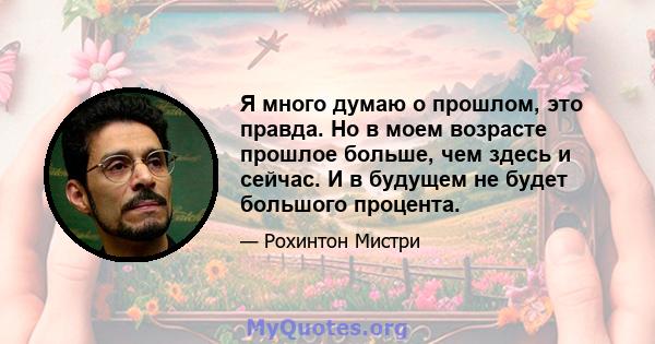 Я много думаю о прошлом, это правда. Но в моем возрасте прошлое больше, чем здесь и сейчас. И в будущем не будет большого процента.