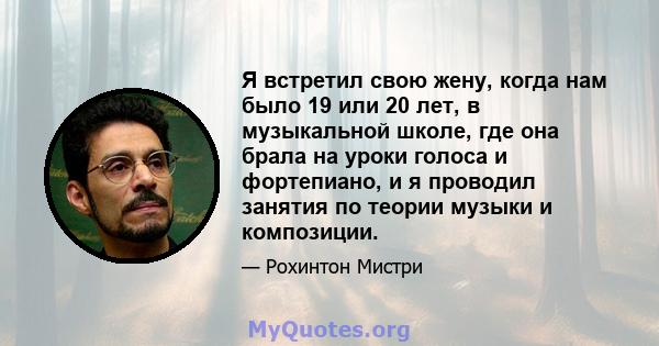 Я встретил свою жену, когда нам было 19 или 20 лет, в музыкальной школе, где она брала на уроки голоса и фортепиано, и я проводил занятия по теории музыки и композиции.