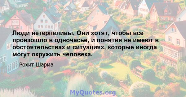 Люди нетерпеливы. Они хотят, чтобы все произошло в одночасье, и понятия не имеют в обстоятельствах и ситуациях, которые иногда могут окружить человека.