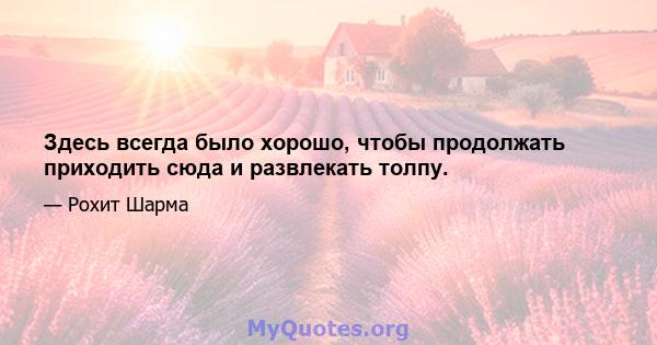 Здесь всегда было хорошо, чтобы продолжать приходить сюда и развлекать толпу.