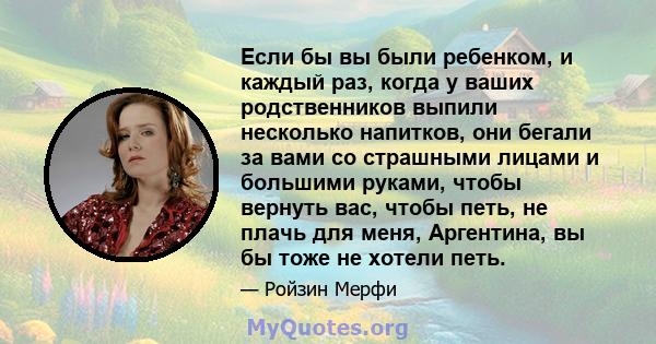 Если бы вы были ребенком, и каждый раз, когда у ваших родственников выпили несколько напитков, они бегали за вами со страшными лицами и большими руками, чтобы вернуть вас, чтобы петь, не плачь для меня, Аргентина, вы бы 