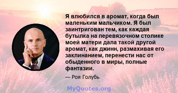 Я влюбился в аромат, когда был маленьким мальчиком. Я был заинтригован тем, как каждая бутылка на перевязочном столике моей матери дала такой другой аромат, как джинн, размахивая его заклинанием, перенести нас от