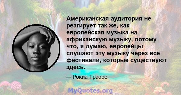 Американская аудитория не реагирует так же, как европейская музыка на африканскую музыку, потому что, я думаю, европейцы слушают эту музыку через все фестивали, которые существуют здесь.