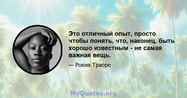 Это отличный опыт, просто чтобы понять, что, наконец, быть хорошо известным - не самая важная вещь.