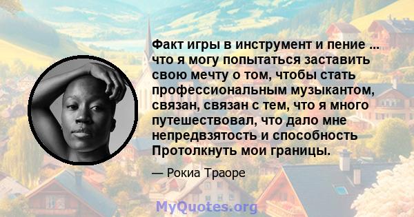 Факт игры в инструмент и пение ... что я могу попытаться заставить свою мечту о том, чтобы стать профессиональным музыкантом, связан, связан с тем, что я много путешествовал, что дало мне непредвзятость и способность