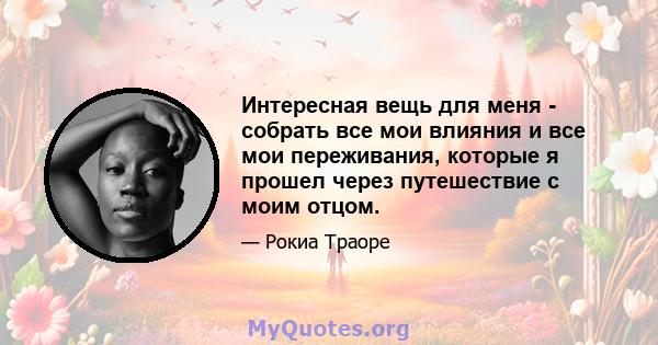 Интересная вещь для меня - собрать все мои влияния и все мои переживания, которые я прошел через путешествие с моим отцом.