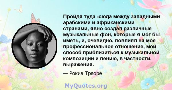 Пройдя туда -сюда между западными арабскими и африканскими странами, явно создал различные музыкальные фон, которые я мог бы иметь, и, очевидно, повлиял на мое профессиональное отношение, мой способ приблизиться к