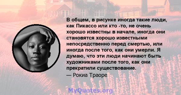 В общем, в рисунке иногда такие люди, как Пикассо или кто -то, не очень хорошо известны в начале, иногда они становятся хорошо известными непосредственно перед смертью, или иногда после того, как они умерли. Я думаю,