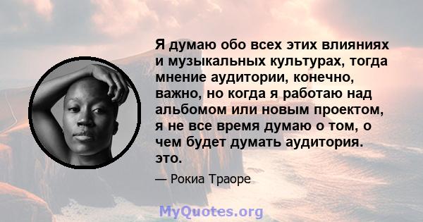 Я думаю обо всех этих влияниях и музыкальных культурах, тогда мнение аудитории, конечно, важно, но когда я работаю над альбомом или новым проектом, я не все время думаю о том, о чем будет думать аудитория. это.