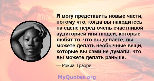 Я могу представить новые части, потому что, когда вы находитесь на сцене перед очень счастливой аудиторией или людей, которые любят то, что вы делаете, вы можете делать необычные вещи, которые вы сами не думали, что вы