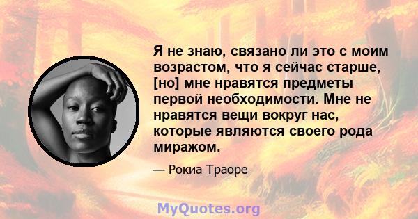 Я не знаю, связано ли это с моим возрастом, что я сейчас старше, [но] мне нравятся предметы первой необходимости. Мне не нравятся вещи вокруг нас, которые являются своего рода миражом.