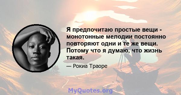 Я предпочитаю простые вещи - монотонные мелодии постоянно повторяют одни и те же вещи. Потому что я думаю, что жизнь такая.