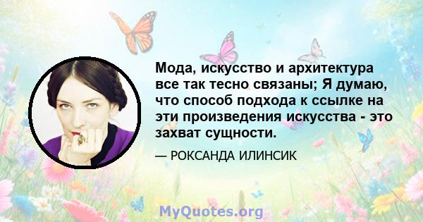 Мода, искусство и архитектура все так тесно связаны; Я думаю, что способ подхода к ссылке на эти произведения искусства - это захват сущности.