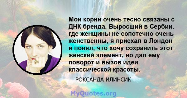 Мои корни очень тесно связаны с ДНК бренда. Выросший в Сербии, где женщины не сопотечно очень женственны, я приехал в Лондон и понял, что хочу сохранить этот женский элемент, но дал ему поворот и вызов идеи классической 