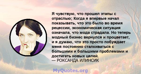 Я чувствую, что прошел этапы с отраслью; Когда я впервые начал показывать, что это было во время рецессии, экономическая ситуация означала, что мода страдала. Но теперь модный бизнес вернулся и процветает, и я думаю,