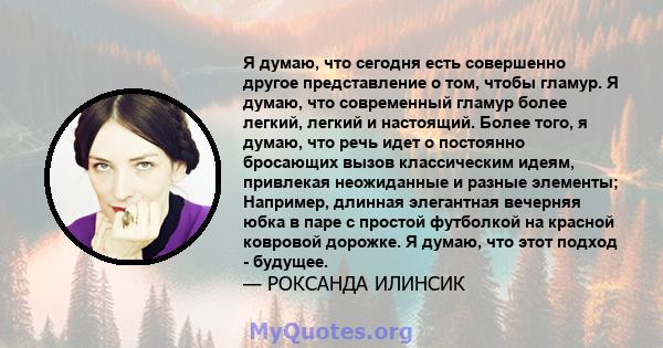 Я думаю, что сегодня есть совершенно другое представление о том, чтобы гламур. Я думаю, что современный гламур более легкий, легкий и настоящий. Более того, я думаю, что речь идет о постоянно бросающих вызов