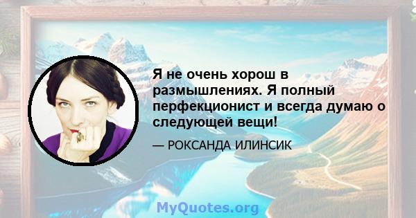 Я не очень хорош в размышлениях. Я полный перфекционист и всегда думаю о следующей вещи!