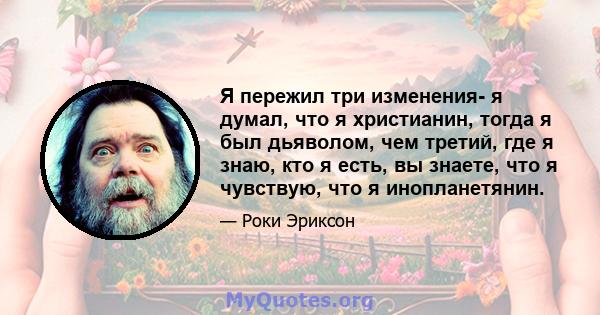 Я пережил три изменения- я думал, что я христианин, тогда я был дьяволом, чем третий, где я знаю, кто я есть, вы знаете, что я чувствую, что я инопланетянин.