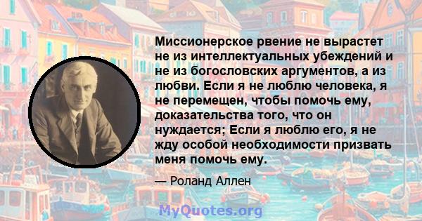 Миссионерское рвение не вырастет не из интеллектуальных убеждений и не из богословских аргументов, а из любви. Если я не люблю человека, я не перемещен, чтобы помочь ему, доказательства того, что он нуждается; Если я