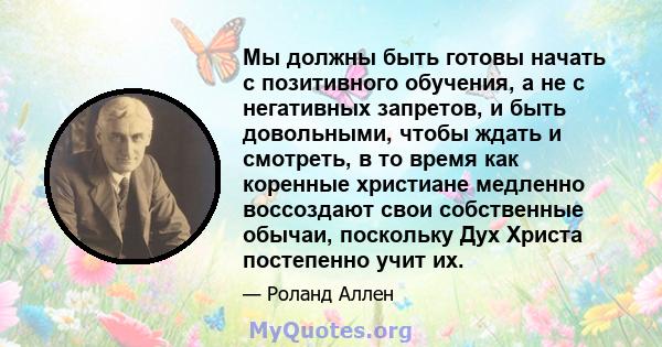 Мы должны быть готовы начать с позитивного обучения, а не с негативных запретов, и быть довольными, чтобы ждать и смотреть, в то время как коренные христиане медленно воссоздают свои собственные обычаи, поскольку Дух