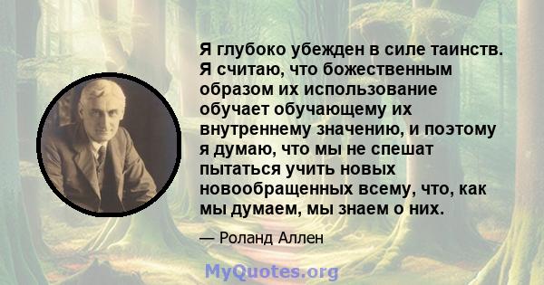 Я глубоко убежден в силе таинств. Я считаю, что божественным образом их использование обучает обучающему их внутреннему значению, и поэтому я думаю, что мы не спешат пытаться учить новых новообращенных всему, что, как