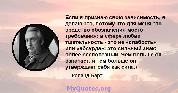 Если я признаю свою зависимость, я делаю это, потому что для меня это средство обозначения моего требования: в сфере любви тщательность - это не «слабость» или «абсурда»: это сильный знак: более бесполезный, Чем больше