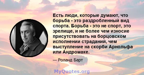 Есть люди, которые думают, что борьба - это раздробленный вид спорта. Борьба - это не спорт, это зрелище, и не более чем износие присутствовать на борцовском исполнении страданий, чем выступление на скорби Арнольфа или