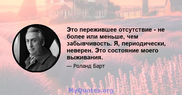 Это пережившее отсутствие - не более или меньше, чем забывчивость. Я, периодически, неверен. Это состояние моего выживания.