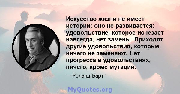 Искусство жизни не имеет истории: оно не развивается: удовольствие, которое исчезает навсегда, нет замены. Приходят другие удовольствия, которые ничего не заменяют. Нет прогресса в удовольствиях, ничего, кроме мутаций.