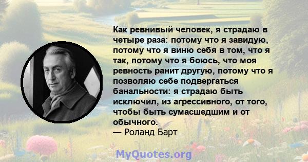 Как ревнивый человек, я страдаю в четыре раза: потому что я завидую, потому что я виню себя в том, что я так, потому что я боюсь, что моя ревность ранит другую, потому что я позволяю себе подвергаться банальности: я