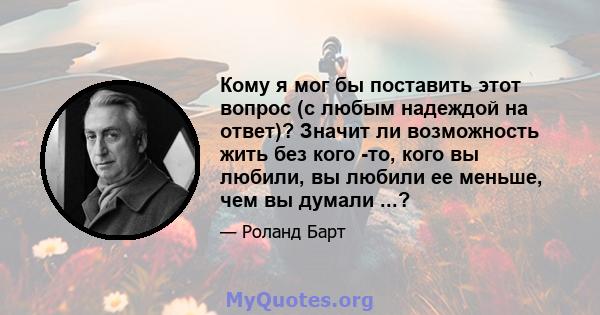 Кому я мог бы поставить этот вопрос (с любым надеждой на ответ)? Значит ли возможность жить без кого -то, кого вы любили, вы любили ее меньше, чем вы думали ...?