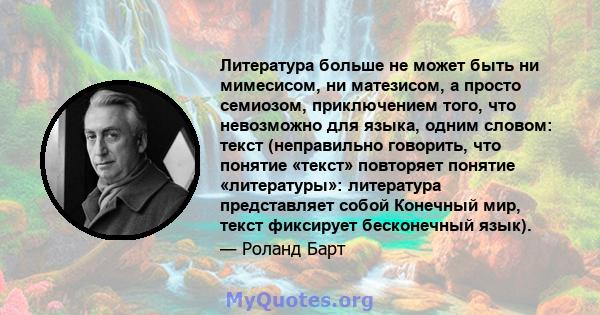 Литература больше не может быть ни мимесисом, ни матезисом, а просто семиозом, приключением того, что невозможно для языка, одним словом: текст (неправильно говорить, что понятие «текст» повторяет понятие «литературы»: