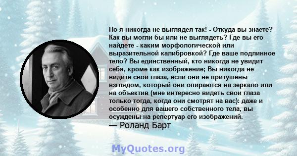 Но я никогда не выглядел так! - Откуда вы знаете? Как вы могли бы или не выглядеть? Где вы его найдете - каким морфологической или выразительной калибровкой? Где ваше подлинное тело? Вы единственный, кто никогда не