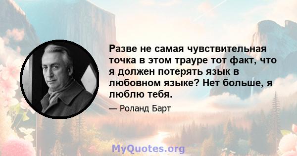 Разве не самая чувствительная точка в этом трауре тот факт, что я должен потерять язык в любовном языке? Нет больше, я люблю тебя.