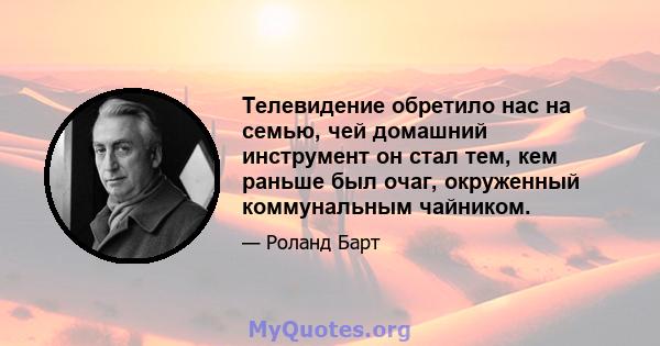 Телевидение обретило нас на семью, чей домашний инструмент он стал тем, кем раньше был очаг, окруженный коммунальным чайником.