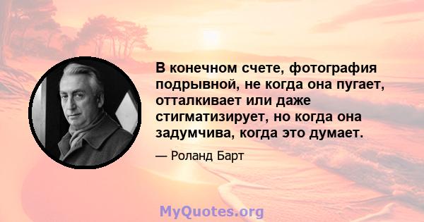 В конечном счете, фотография подрывной, не когда она пугает, отталкивает или даже стигматизирует, но когда она задумчива, когда это думает.