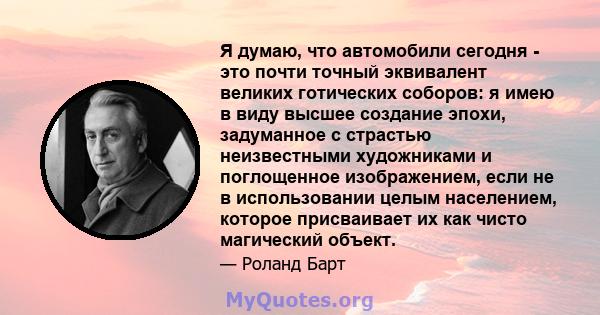 Я думаю, что автомобили сегодня - это почти точный эквивалент великих готических соборов: я имею в виду высшее создание эпохи, задуманное с страстью неизвестными художниками и поглощенное изображением, если не в