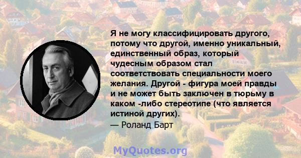 Я не могу классифицировать другого, потому что другой, именно уникальный, единственный образ, который чудесным образом стал соответствовать специальности моего желания. Другой - фигура моей правды и не может быть