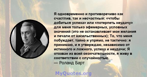 Я одновременно и противоречиво как счастлив, так и несчастный: «чтобы добиться успеха» или «потерпеть неудачу» для меня только эфемерных, условных значений (это не останавливает мои желания и печали от насильственных);